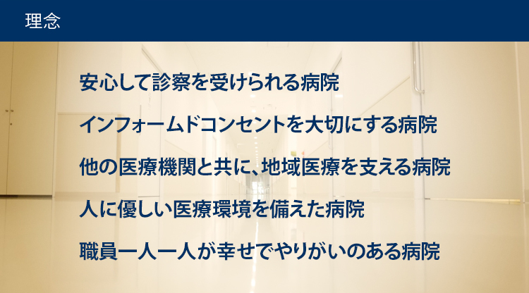 理念 安心して診療を受けられる病院 インフォームドコンセントを大切にする病院 他の医療機関と共に、地域医療を支える病院 人に優しい医療環境を備えた病院 職員一人一人が幸せでやりがいのある病院